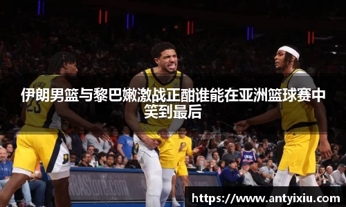 伊朗男篮与黎巴嫩激战正酣谁能在亚洲篮球赛中笑到最后
