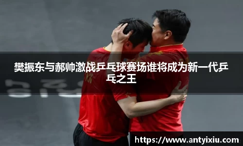 樊振东与郝帅激战乒乓球赛场谁将成为新一代乒乓之王